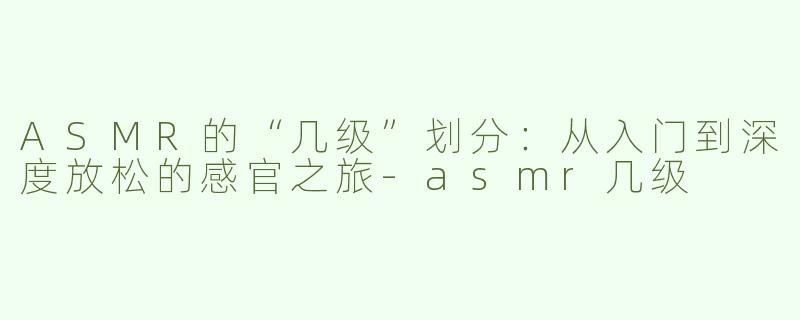 ASMR的“几级”划分：从入门到深度放松的感官之旅-asmr几级