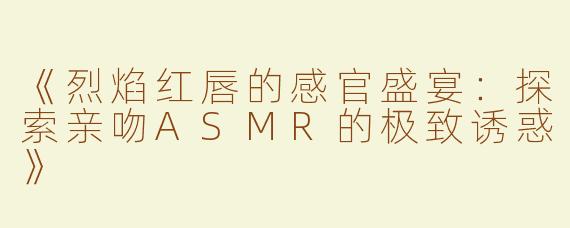 《烈焰红唇的感官盛宴：探索亲吻ASMR的极致诱惑》