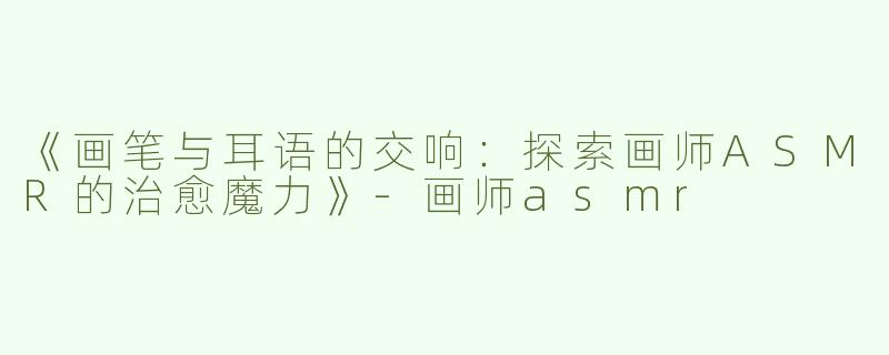 《画笔与耳语的交响：探索画师ASMR的治愈魔力》-画师asmr