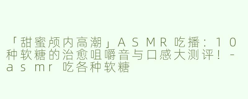 「甜蜜颅内高潮」ASMR吃播：10种软糖的治愈咀嚼音与口感大测评！-asmr吃各种软糖