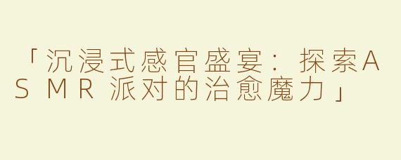 「沉浸式感官盛宴：探索ASMR派对的治愈魔力」