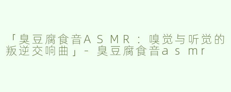 「臭豆腐食音ASMR：嗅觉与听觉的叛逆交响曲」-臭豆腐食音asmr