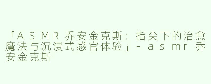 「ASMR乔安金克斯：指尖下的治愈魔法与沉浸式感官体验」-asmr乔安金克斯