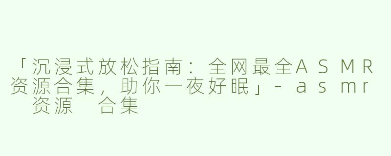 「沉浸式放松指南：全网最全ASMR资源合集，助你一夜好眠」-asmr 资源 合集