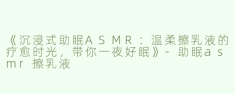《沉浸式助眠ASMR：温柔擦乳液的疗愈时光，带你一夜好眠》-助眠asmr擦乳液