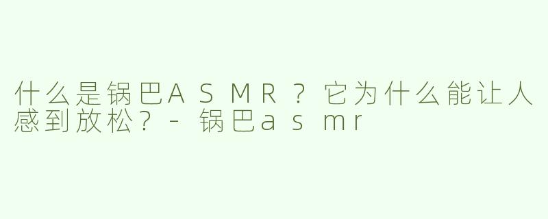 什么是锅巴ASMR？它为什么能让人感到放松？-锅巴asmr