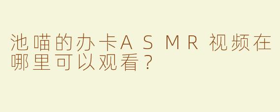 池喵的办卡ASMR视频在哪里可以观看？