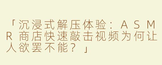 「沉浸式解压体验：ASMR商店快速敲击视频为何让人欲罢不能？」