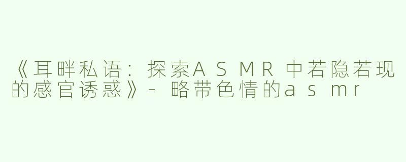 《耳畔私语：探索ASMR中若隐若现的感官诱惑》