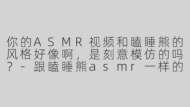 你的ASMR视频和瞌睡熊的风格好像啊，是刻意模仿的吗？-跟瞌睡熊asmr一样的