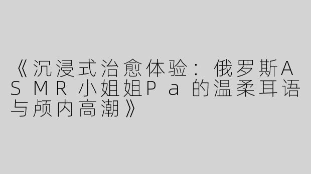 《沉浸式治愈体验：俄罗斯ASMR小姐姐Pa的温柔耳语与颅内高潮》