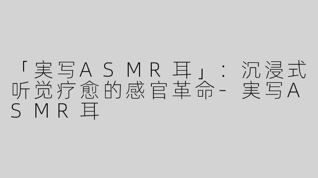 「実写ASMR耳」：沉浸式听觉疗愈的感官革命-実写ASMR耳