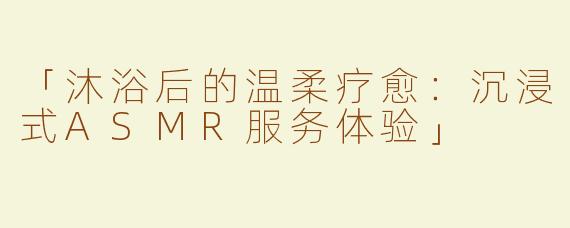 「沐浴后的温柔疗愈：沉浸式ASMR服务体验」
