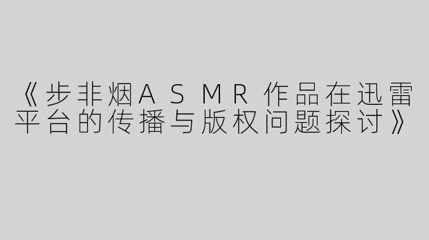 《步非烟ASMR作品在迅雷平台的传播与版权问题探讨》