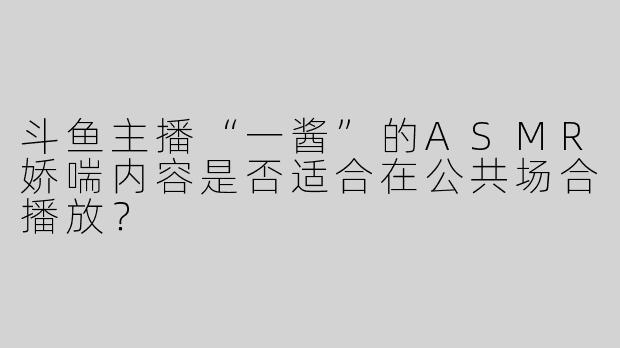 斗鱼主播“一酱”的ASMR娇喘内容是否适合在公共场合播放？