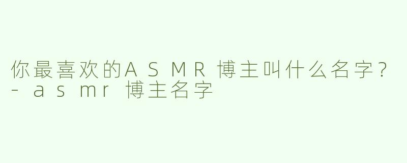 你最喜欢的ASMR博主叫什么名字？-asmr博主名字