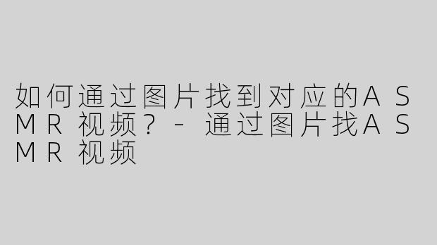 如何通过图片找到对应的ASMR视频？-通过图片找ASMR视频
