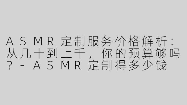 ASMR定制服务价格解析：从几十到上千，你的预算够吗？-ASMR定制得多少钱