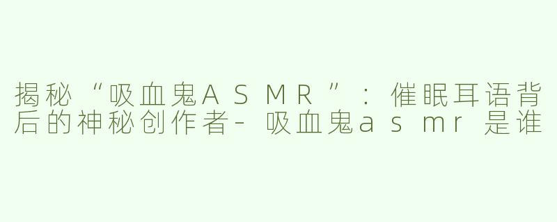 揭秘“吸血鬼ASMR”：催眠耳语背后的神秘创作者-吸血鬼asmr是谁