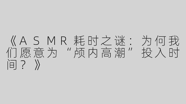 《ASMR耗时之谜：为何我们愿意为“颅内高潮”投入时间？》
