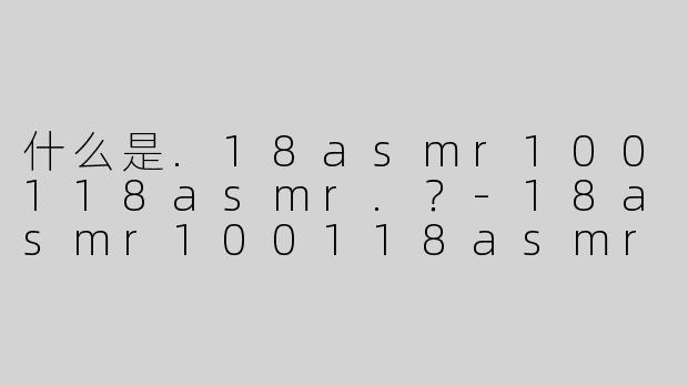 什么是.18asmr100118asmr.？-18asmr100118asmr