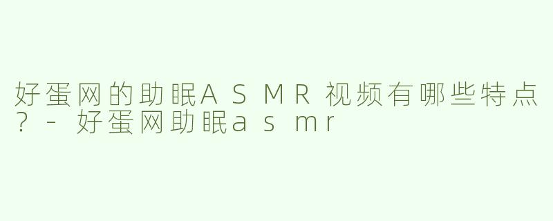 好蛋网的助眠ASMR视频有哪些特点？-好蛋网助眠asmr