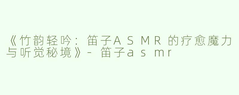 《竹韵轻吟：笛子ASMR的疗愈魔力与听觉秘境》-笛子asmr
