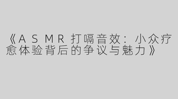 《ASMR打嗝音效：小众疗愈体验背后的争议与魅力》