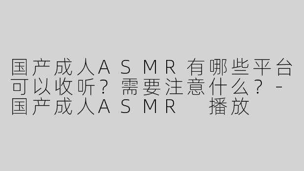 国产成人ASMR有哪些平台可以收听？需要注意什么？