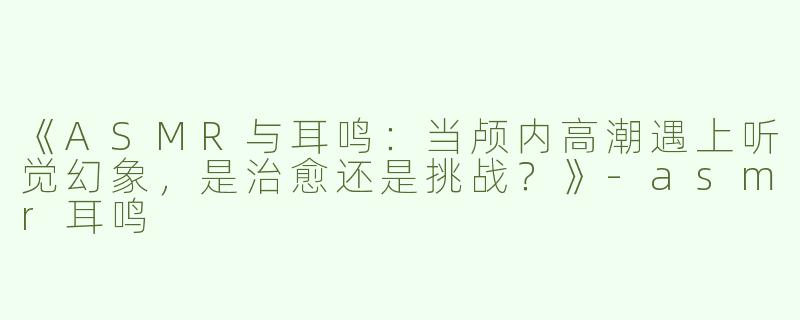 《ASMR与耳鸣：当颅内高潮遇上听觉幻象，是治愈还是挑战？》-asmr耳鸣