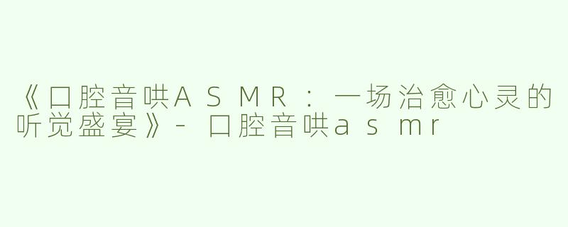 《口腔音哄ASMR：一场治愈心灵的听觉盛宴》-口腔音哄asmr