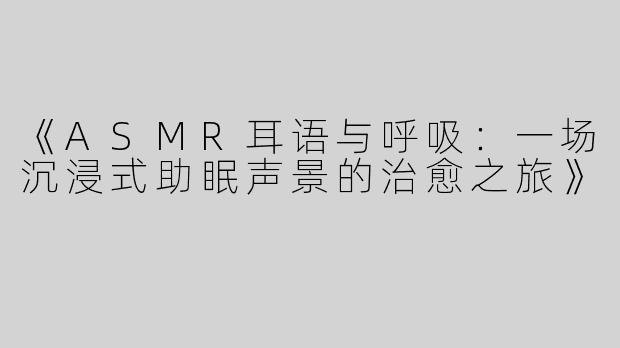 《ASMR耳语与呼吸：一场沉浸式助眠声景的治愈之旅》