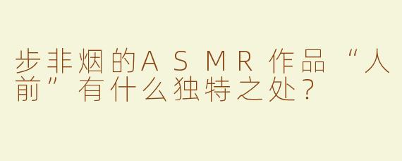 步非烟的ASMR作品“人前”有什么独特之处？