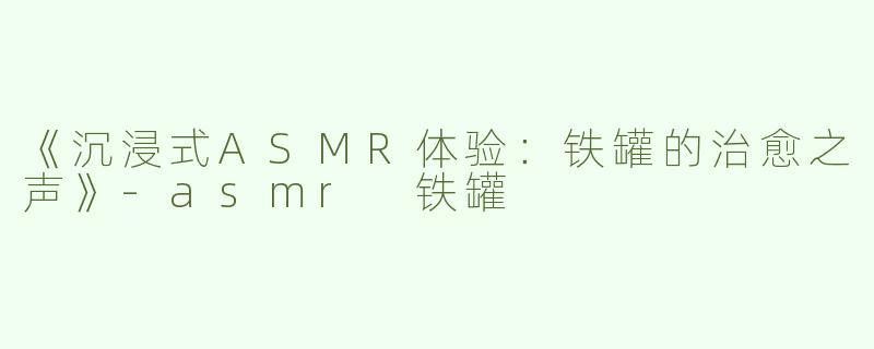 《沉浸式ASMR体验：铁罐的治愈之声》-asmr 铁罐