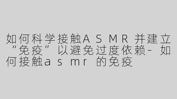 如何科学接触ASMR并建立“免疫”以避免过度依赖-如何接触asmr的免疫