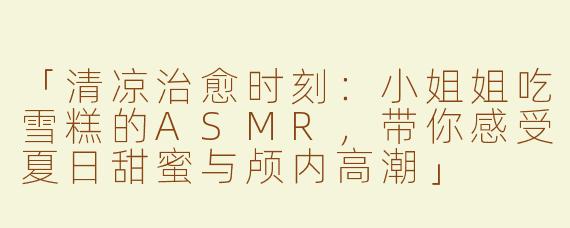 「清凉治愈时刻：小姐姐吃雪糕的ASMR，带你感受夏日甜蜜与颅内高潮」