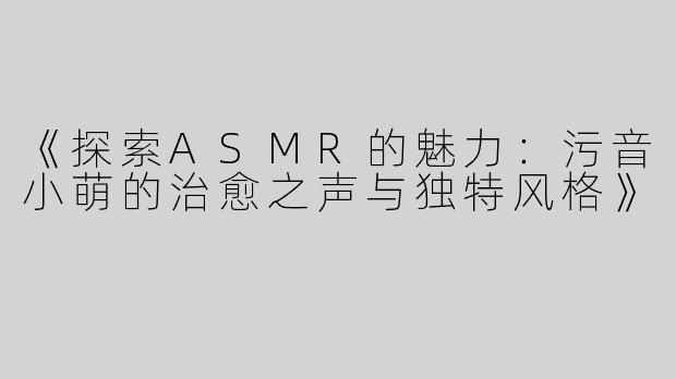 《探索ASMR的魅力：污音小萌的治愈之声与独特风格》