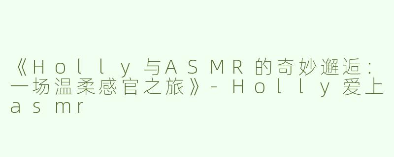 《Holly与ASMR的奇妙邂逅：一场温柔感官之旅》-Holly爱上asmr