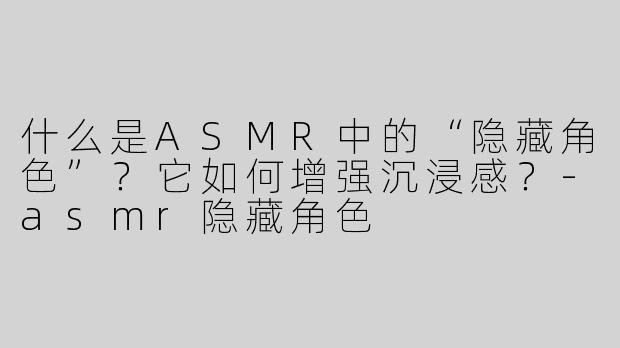 什么是ASMR中的“隐藏角色”？它如何增强沉浸感？-asmr隐藏角色