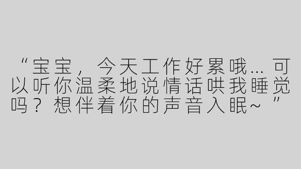“宝宝，今天工作好累哦…可以听你温柔地说情话哄我睡觉吗？想伴着你的声音入眠~”-女友情话助眠asmr