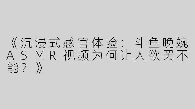 《沉浸式感官体验：斗鱼晚婉ASMR视频为何让人欲罢不能？》