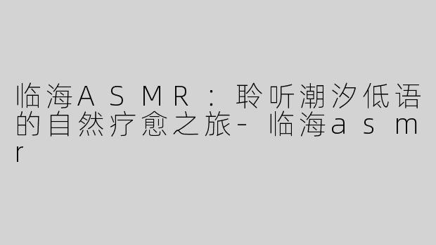 临海ASMR：聆听潮汐低语的自然疗愈之旅-临海asmr
