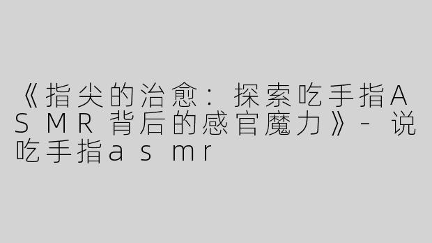 《指尖的治愈：探索吃手指ASMR背后的感官魔力》-说吃手指asmr