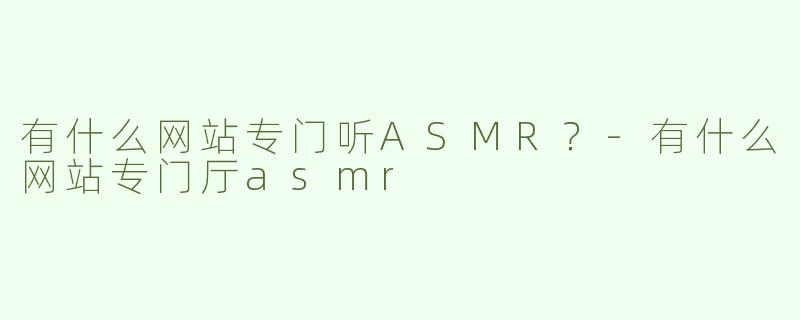 有什么网站专门听ASMR？-有什么网站专门厅asmr