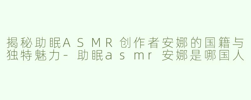 揭秘助眠ASMR创作者安娜的国籍与独特魅力-助眠asmr安娜是哪国人