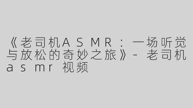 《老司机ASMR：一场听觉与放松的奇妙之旅》-老司机asmr视频