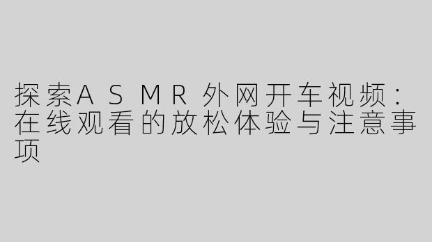 探索ASMR外网开车视频：在线观看的放松体验与注意事项