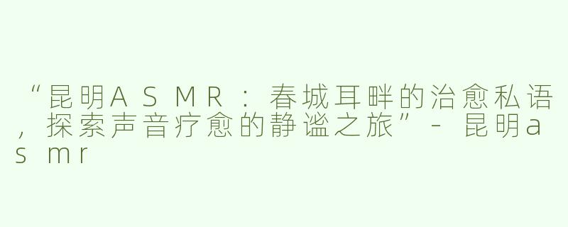 “昆明ASMR：春城耳畔的治愈私语，探索声音疗愈的静谧之旅”-昆明asmr