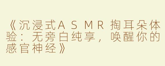 《沉浸式ASMR掏耳朵体验：无旁白纯享，唤醒你的感官神经》