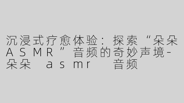 沉浸式疗愈体验：探索“朵朵ASMR”音频的奇妙声境-朵朵 asmr 音频